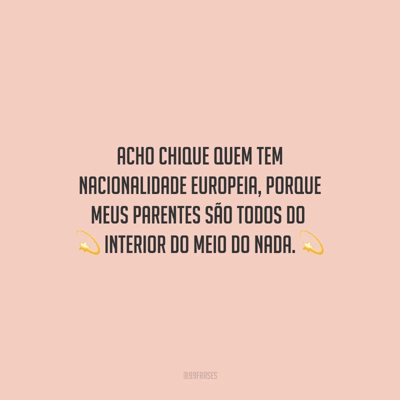 Acho chique quem tem nacionalidade europeia, porque meus parentes são todos do interior do meio do nada.