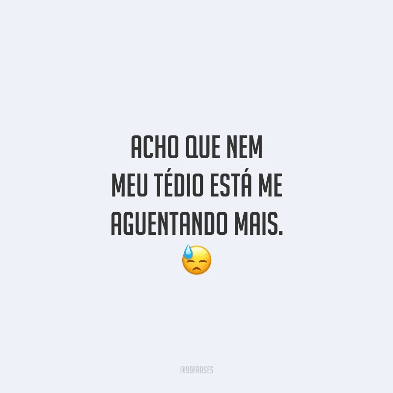 Acho que nem meu tédio está me aguentando mais.