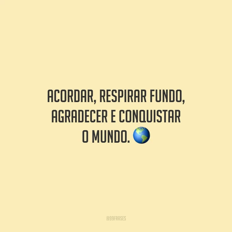Acordar, respirar fundo, agradecer e conquistar o mundo.