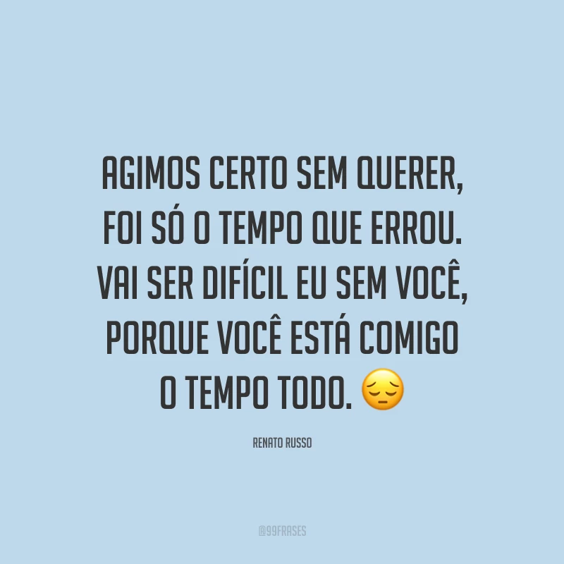 Agimos certo sem querer, foi só o tempo que errou. Vai ser difícil eu sem você, porque você está comigo o tempo todo. ?