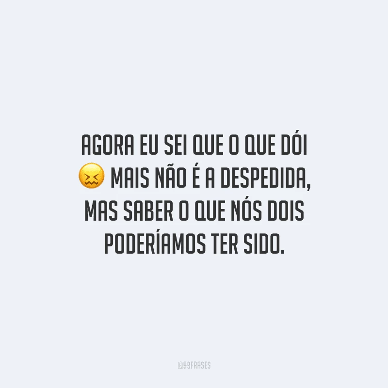 Agora eu sei que o que dói mais não é a despedida, mas saber o que nós dois poderíamos ter sido.