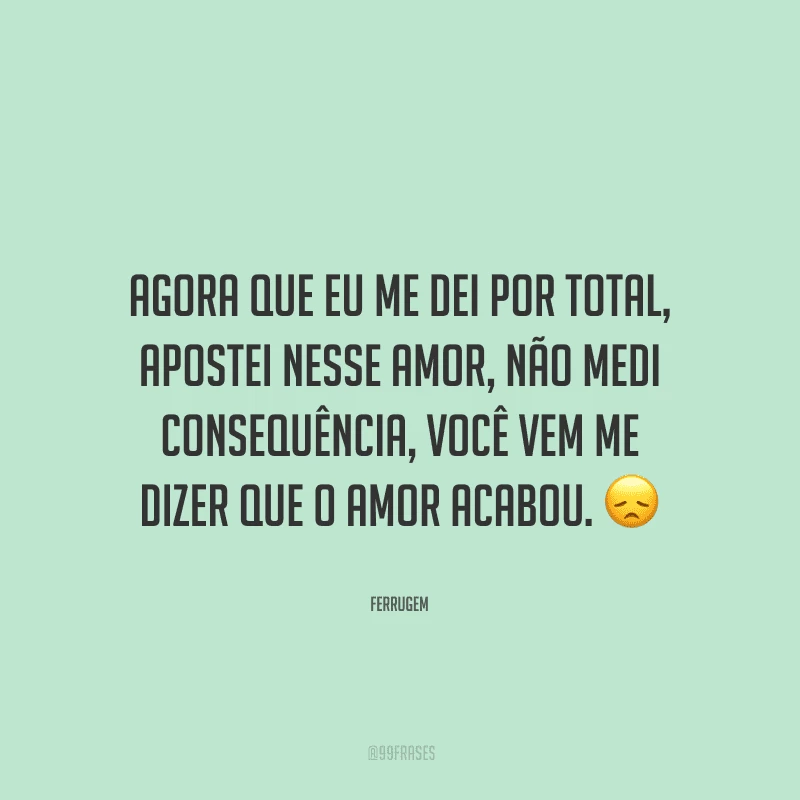 Agora que eu me dei por total, apostei nesse amor, não medi consequência, você vem me dizer que o amor acabou. 