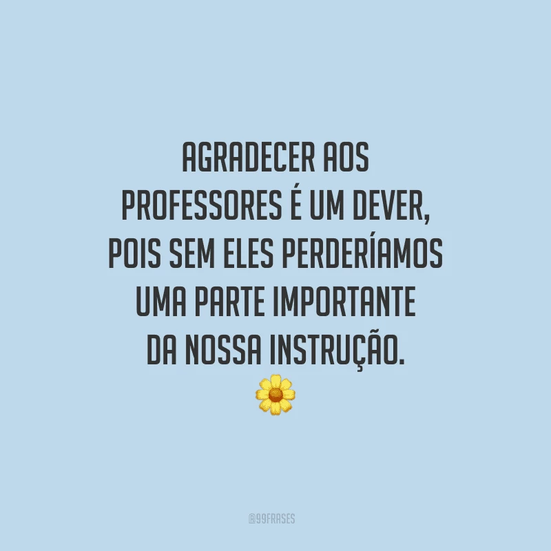 Agradecer aos professores é um dever, pois sem eles perderíamos uma parte importante da nossa instrução.