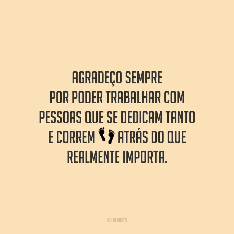 Agradeço sempre por poder trabalhar com pessoas que se dedicam tanto e correm atrás do que realmente importa.