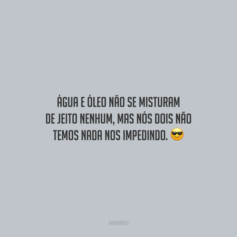 Água e óleo não se misturam de jeito nenhum, mas nós dois não temos nada nos impedindo.