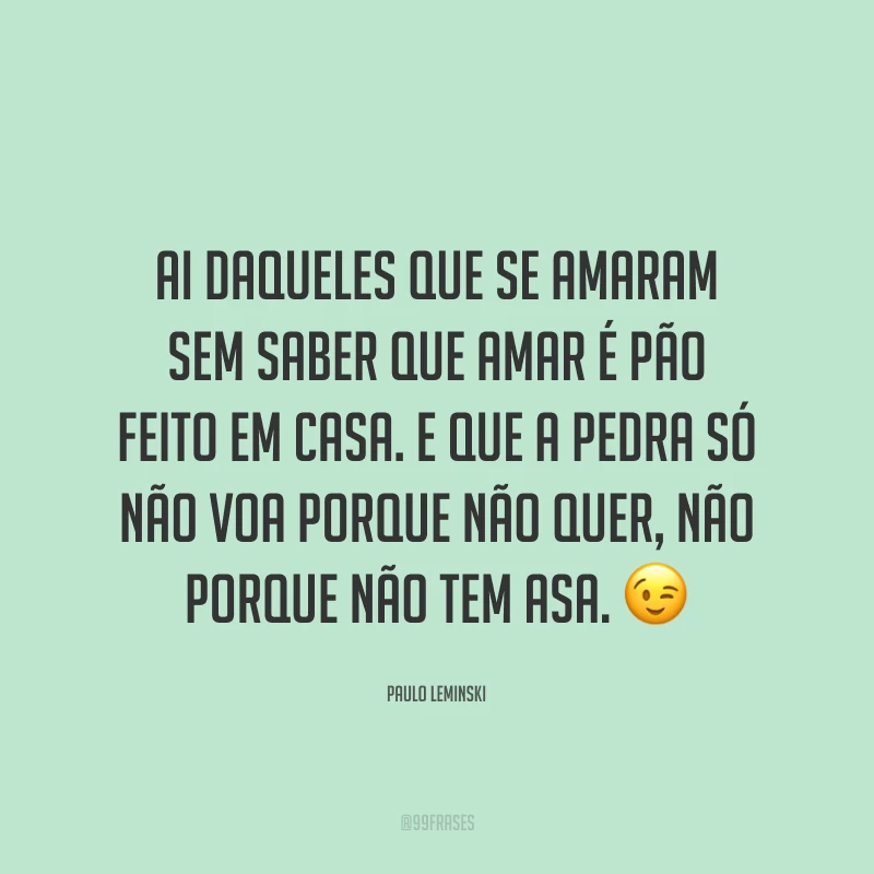 Ai daqueles que se amaram sem saber que amar é pão feito em casa. E que a pedra só não voa porque não quer, não porque não tem asa. 😉