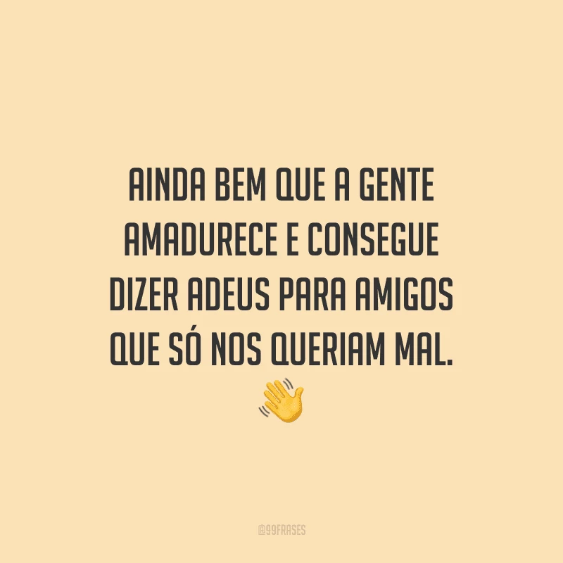 Ainda bem que a gente amadurece e consegue dizer adeus para amigos que só nos queriam mal. 