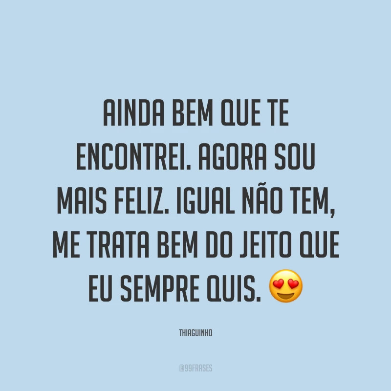 Ainda bem que te encontrei. Agora sou mais feliz. Igual não tem, me trata bem do jeito que eu sempre quis. ?
