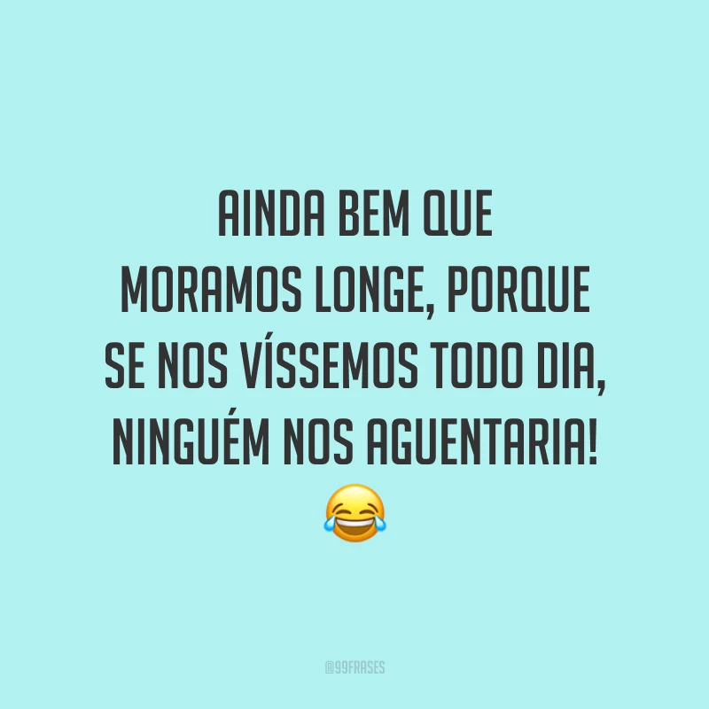 Ainda bem que moramos longe, porque se nos víssemos todo dia, ninguém nos aguentaria! 😂
