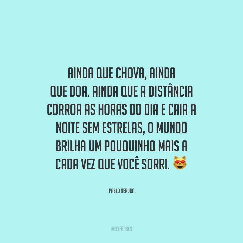 Ainda que chova, ainda que doa. Ainda que a distância corroa as horas do dia e caia a noite sem estrelas, o mundo brilha um pouquinho mais a cada vez que você sorri.