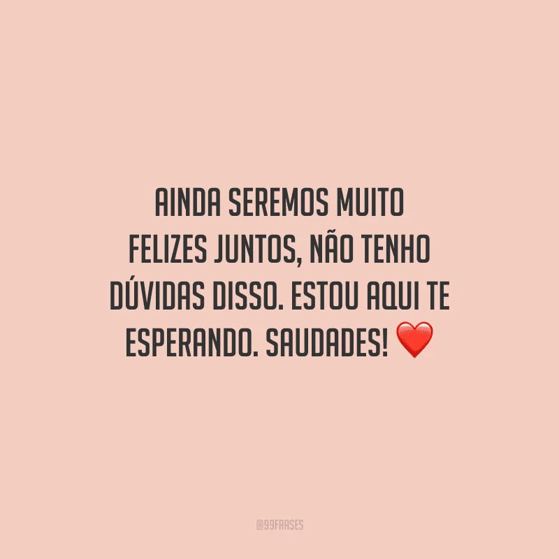 Ainda seremos muito felizes juntos, não tenho dúvidas disso. Estou aqui te esperando. Saudades! 