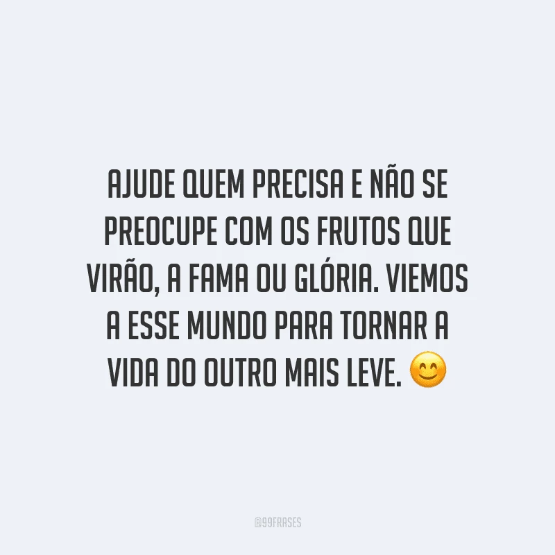 Ajude quem precisa e não se preocupe com os frutos que virão, a fama ou glória. Viemos a esse mundo para tornar a vida do outro mais leve.