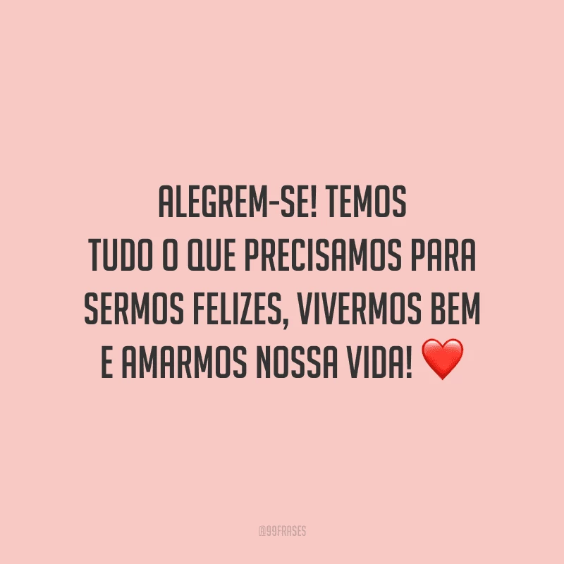 Alegrem-se! Temos tudo o que precisamos para sermos felizes, vivermos bem e amarmos nossa vida!