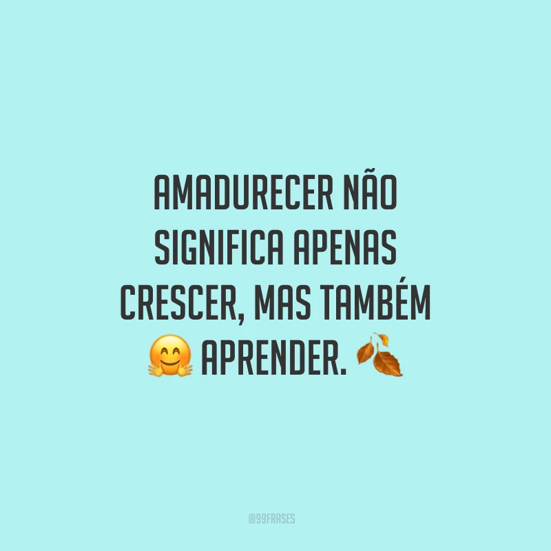 Amadurecer não significa apenas crescer, mas também aprender. 