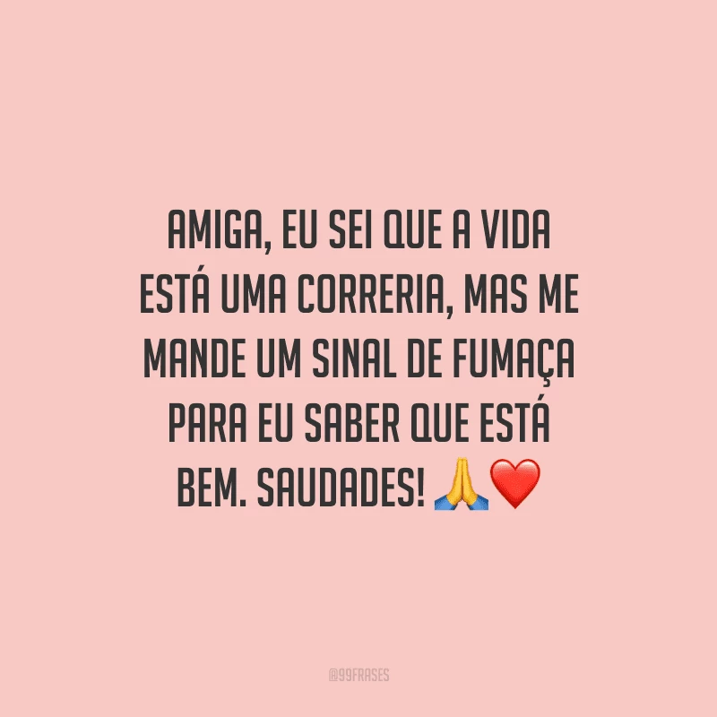 Amiga, eu sei que a vida está uma correria, mas me mande um sinal de fumaça para eu saber que está bem. Saudades!