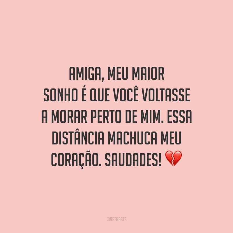 Amiga, meu maior sonho é que você voltasse a morar perto de mim. Essa distância machuca meu coração. Saudades!
