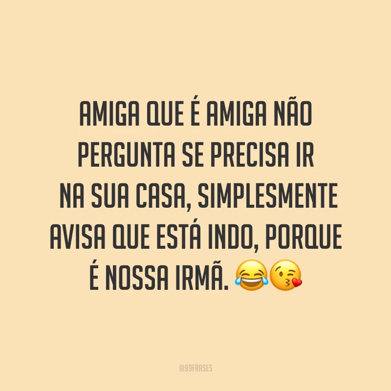 Amiga que é amiga não pergunta se precisa ir na sua casa, simplesmente avisa que está indo, porque é nossa irmã. ??