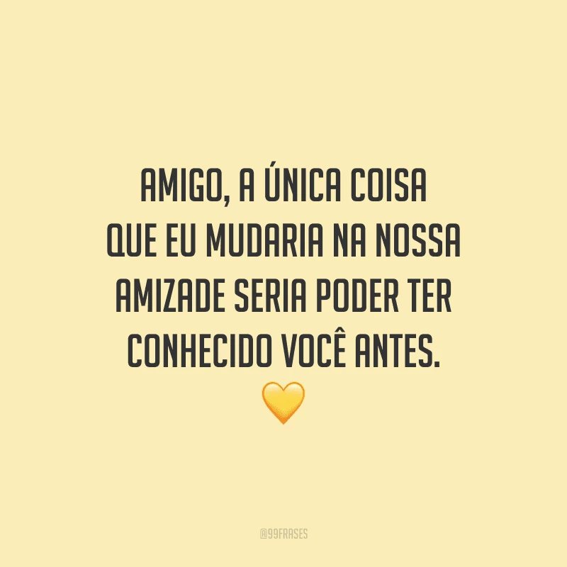Amigo, a única coisa que eu mudaria na nossa amizade seria poder ter conhecido você antes.