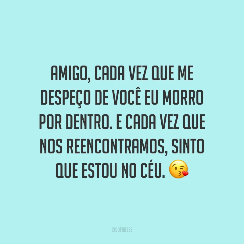 Amigo, cada vez que me despeço de você eu morro por dentro. E cada vez que nos reencontramos, sinto que estou no céu.