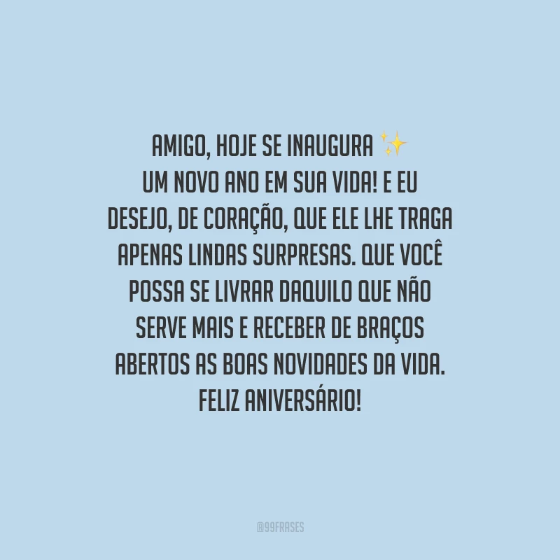 Amigo, hoje se inaugura um novo ano em sua vida! E eu desejo, de coração, que ele lhe traga apenas lindas surpresas. Que você possa se livrar daquilo que não serve mais e receber de braços abertos as boas novidades da vida. Feliz aniversário!