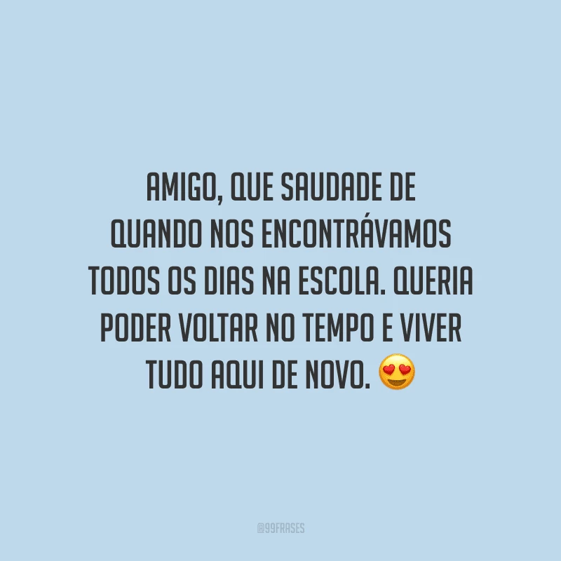 Amigo, que saudade de quando nos encontrávamos todos os dias na escola. Queria poder voltar no tempo e viver tudo aqui de novo.