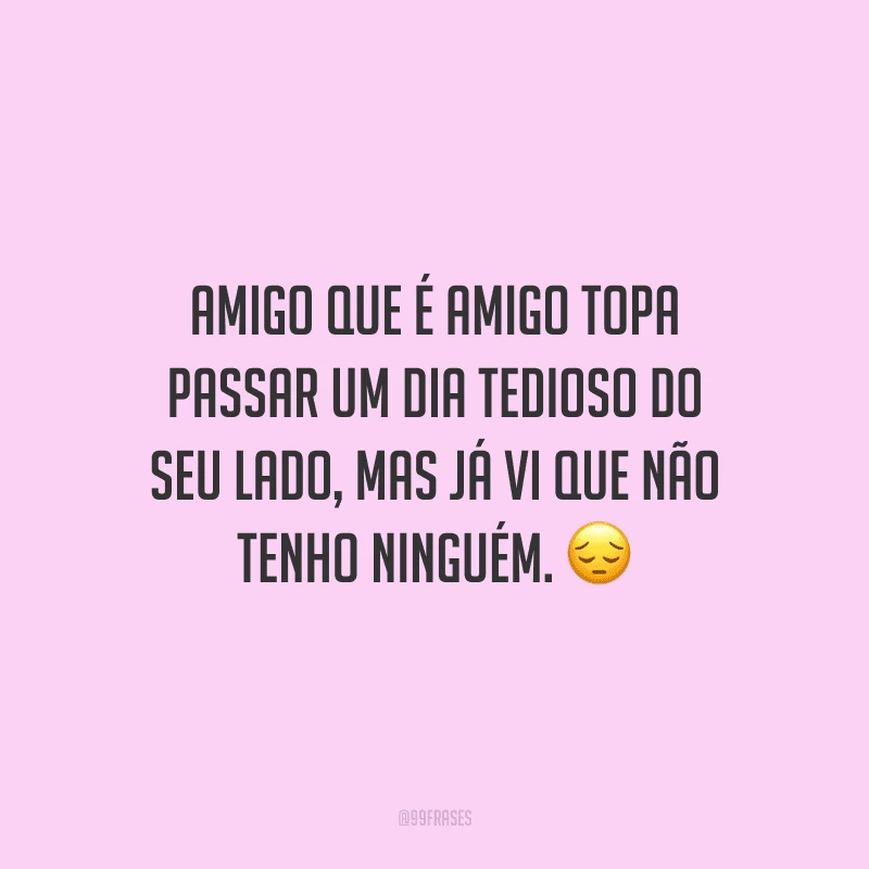Amigo que é amigo topa passar um dia tedioso do seu lado, mas já vi que não tenho ninguém.