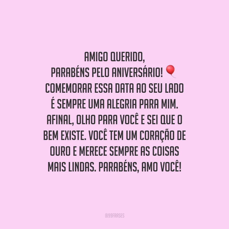 Amigo querido, parabéns pelo aniversário! Comemorar essa data ao seu lado é sempre uma alegria para mim. Afinal, olho para você e sei que o bem existe. Você tem um coração de ouro e merece sempre as coisas mais lindas. Parabéns, amo você!