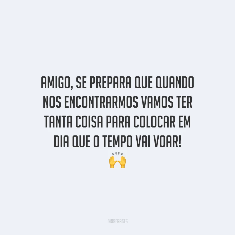 Amigo, se prepara que quando nos encontrarmos vamos ter tanta coisa para colocar em dia que o tempo vai voar!