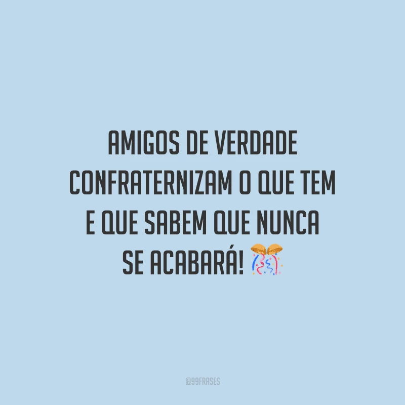 Amigos de verdade confraternizam o que tem e que sabem que nunca se acabará! 