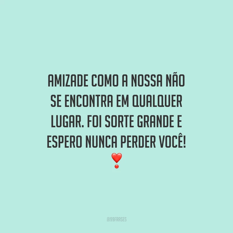 Amizade como a nossa não se encontra em qualquer lugar. Foi sorte grande e espero nunca perder você!