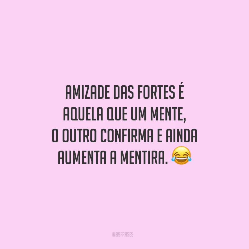 Amizade das fortes é aquela que um mente, o outro confirma e ainda aumenta a mentira.