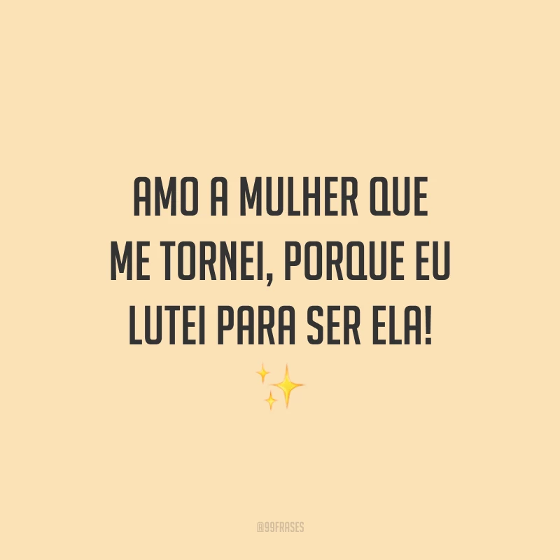 Amo a mulher que me tornei, porque eu lutei para ser ela!
