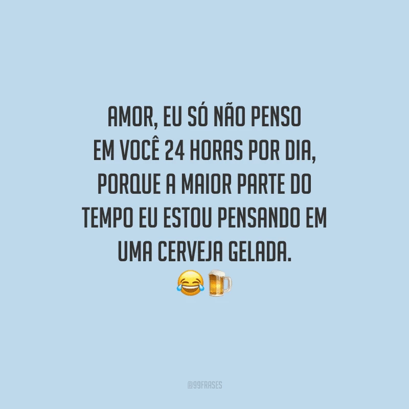 Amor, eu só não penso em você 24 horas por dia, porque a maior parte do tempo eu estou pensando em uma cerveja gelada. 
