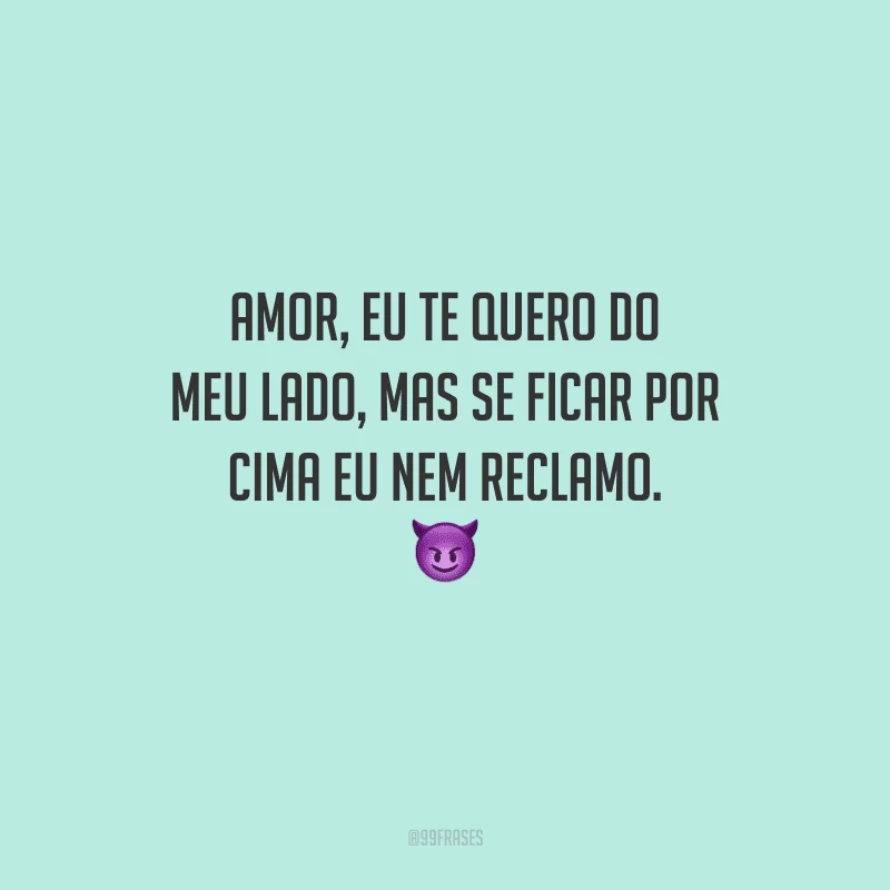 Amor, eu te quero do meu lado, mas se ficar por cima eu nem reclamo. 