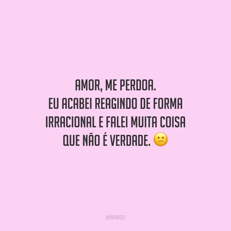 Amor, me perdoa. Eu acabei reagindo de forma irracional e falei muita coisa que não é verdade. 
