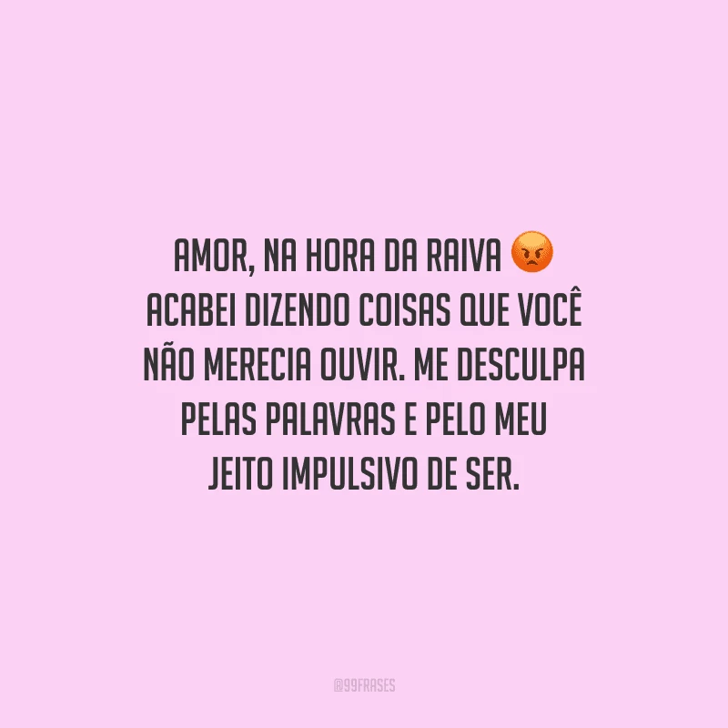 Amor, na hora da raiva acabei dizendo coisas que você não merecia ouvir. Me desculpa pelas palavras e pelo meu jeito impulsivo de ser.