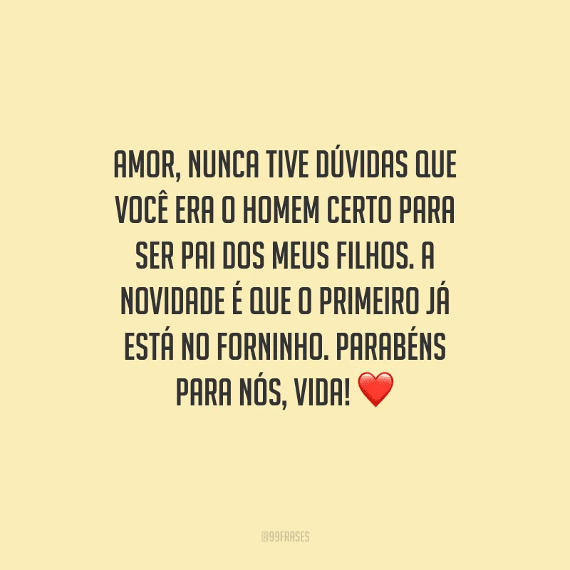 Amor, nunca tive dúvidas que você era o homem certo para ser pai dos meus filhos. A novidade é que o primeiro já está no forninho. Parabéns para nós, vida! 