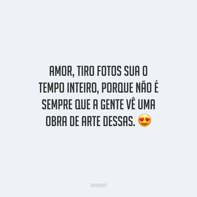 Amor, tiro fotos sua o tempo inteiro, porque não é sempre que a gente vê uma obra de arte dessas. 