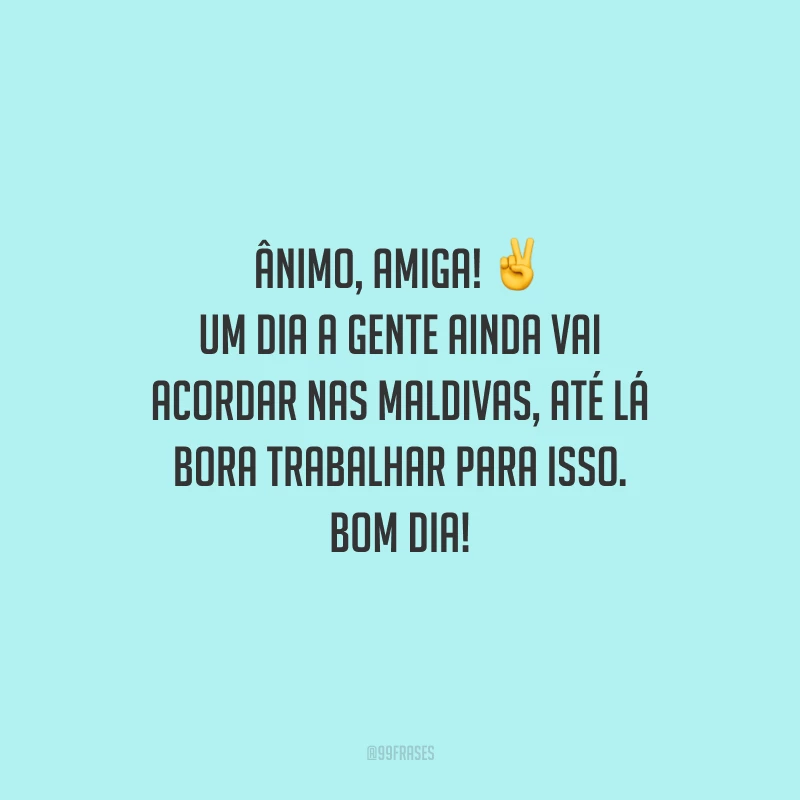 Ânimo, amiga! Um dia a gente ainda vai acordar nas Maldivas, até lá bora trabalhar para isso. Bom dia! 