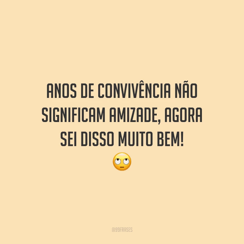 Anos de convivência não significam amizade, agora sei disso muito bem! 