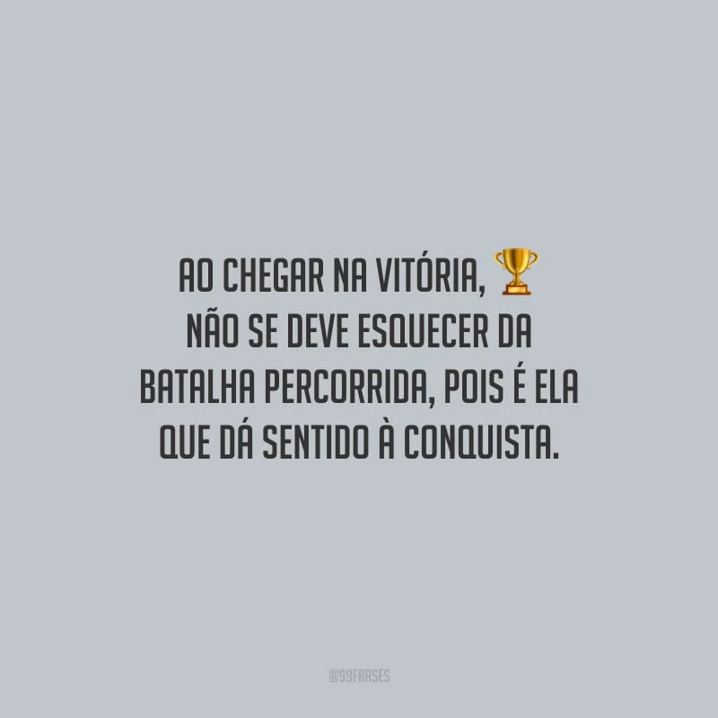 Ao chegar na vitória, não se deve esquecer da batalha percorrida, pois é ela que dá sentido à conquista.