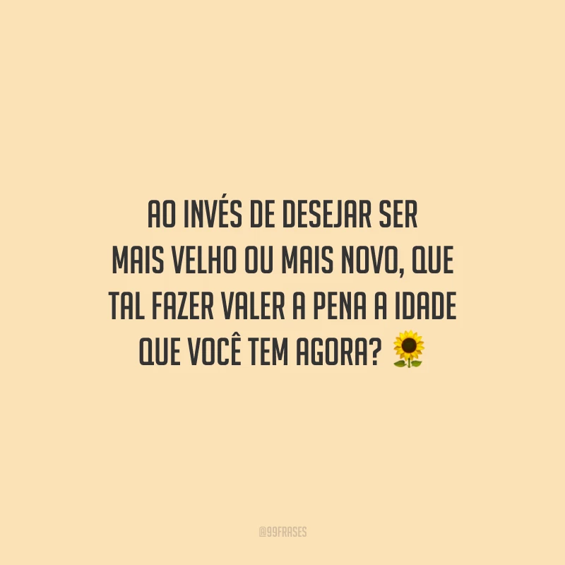 Ao invés de desejar ser mais velho ou mais novo, que tal fazer valer a pena a idade que você tem agora?