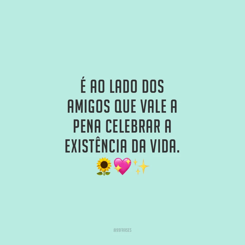 É ao lado dos amigos que vale a pena celebrar a existência da vida.
