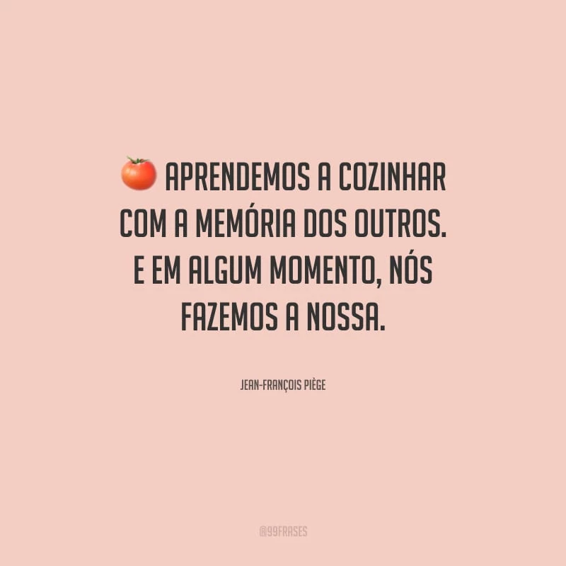 Aprendemos a cozinhar com a memória dos outros. E em algum momento, nós fazemos a nossa.