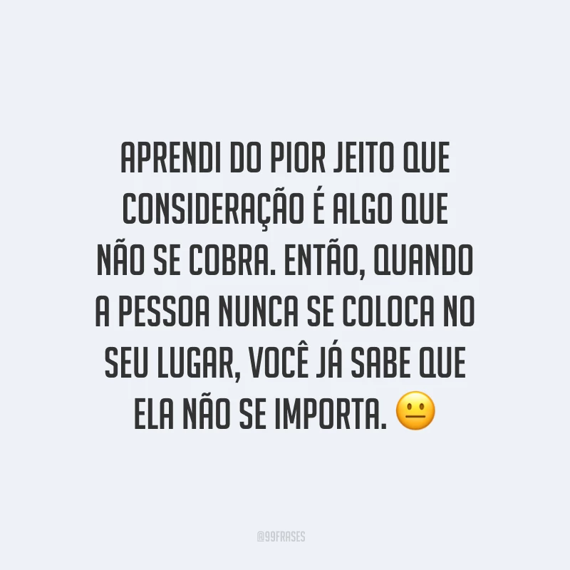 Aprendi do pior jeito que consideração é algo que não se cobra. Então, quando a pessoa nunca se coloca no seu lugar, você já sabe que ela não se importa. ?