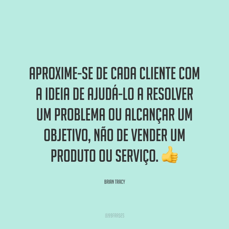 Aproxime-se de cada cliente com a ideia de ajudá-lo a resolver um problema ou alcançar um objetivo, não de vender um produto ou serviço.