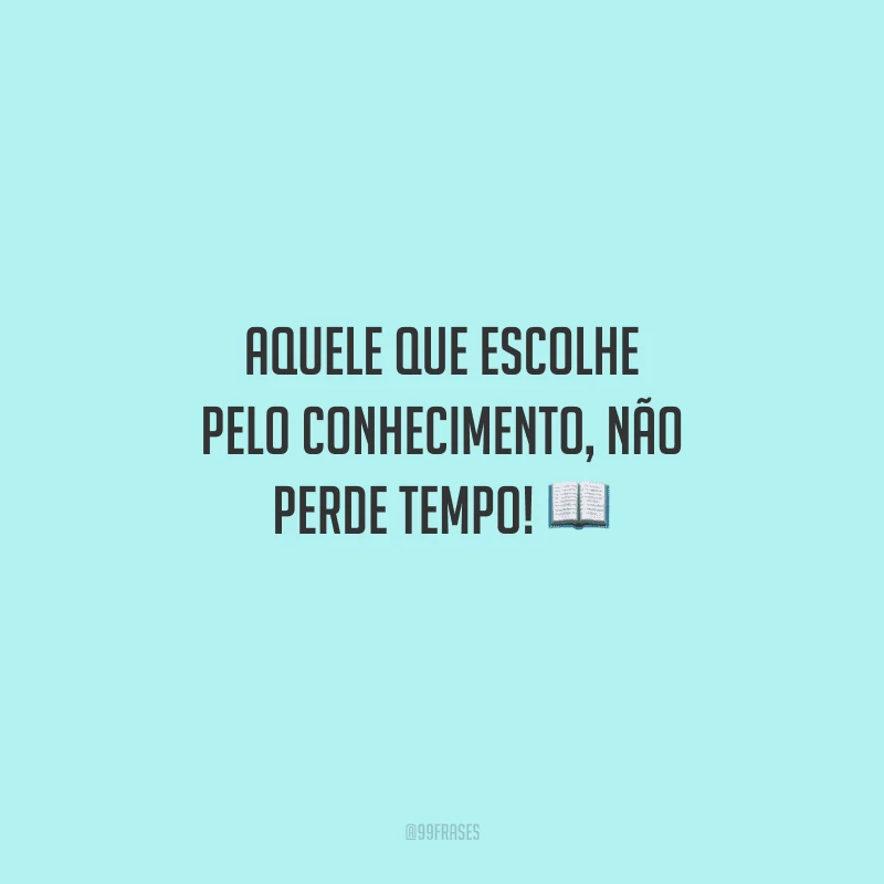 Aquele que escolhe pelo conhecimento, não perde tempo! 