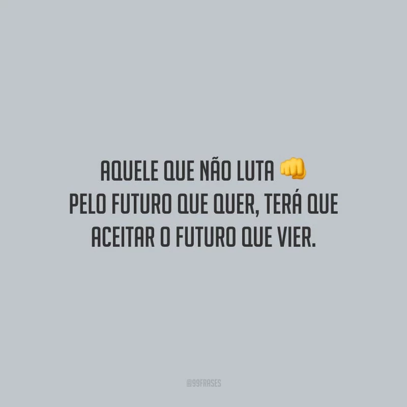 Aquele que não luta pelo futuro que quer, terá que aceitar o futuro que vier.
