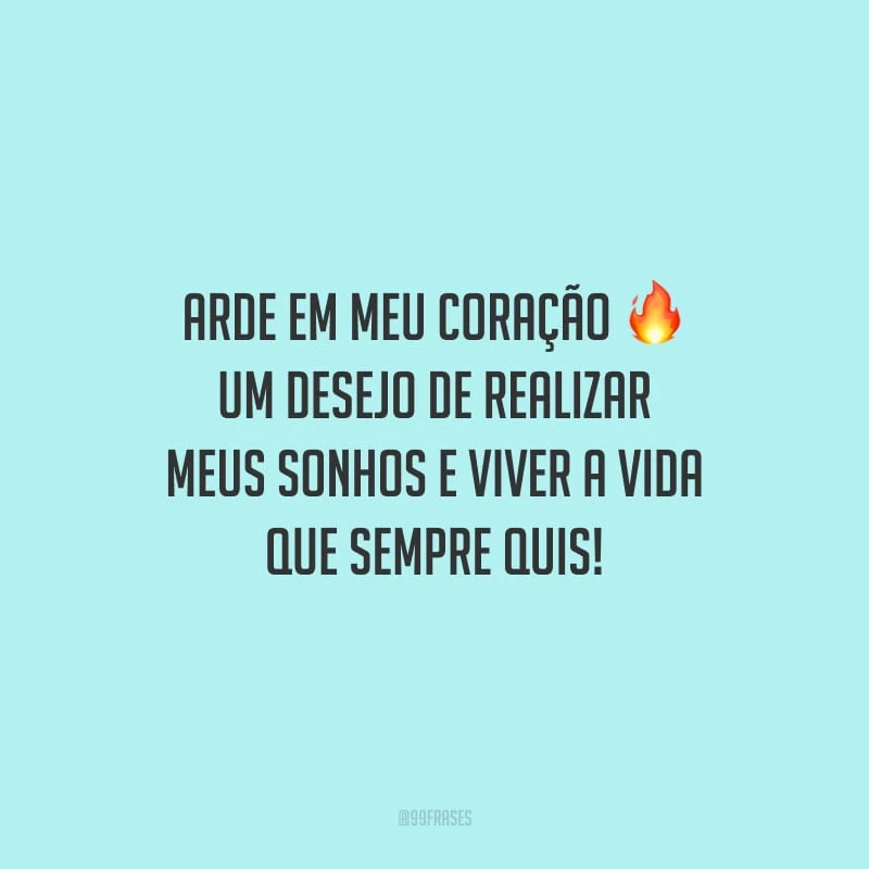 Arde em meu coração um desejo de realizar meus sonhos e viver a vida que sempre quis!