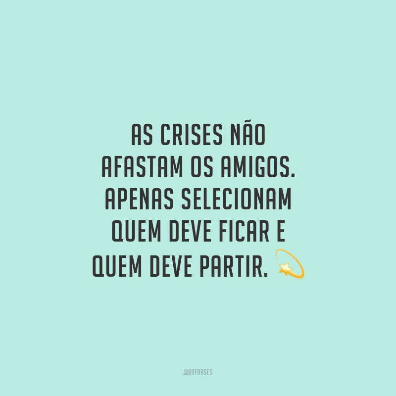 As crises não afastam os amigos. Apenas selecionam quem deve ficar e quem deve partir.